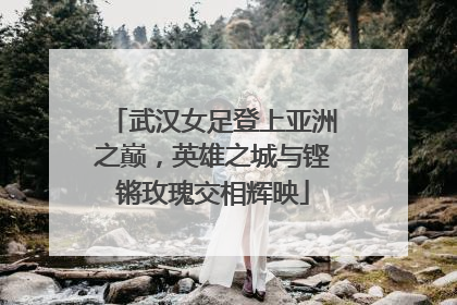 武汉女足登上亚洲之巅，英雄之城与铿锵玫瑰交相辉映